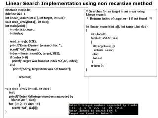 Linear Search Implementation using non recursive method
#include<stdio.h>
#define SIZE 8
int linear_search(int a[], int target, int size);
void read_array(int a[], int size);
int main(void) {
int x[SIZE], target;
int index;
read_array(x, SIZE);
printf("EnterElement to search for: ");
scanf("%d", &target);
index = linear_search(x, target, SIZE);
if (index!= 0)
printf("Target was found at index %dn",index);
else
printf("Sorry, target item was not found");
return 0;
}
void read_array (int a[],int size) {
int i;
printf("Enter %d integer numbers separated by
blanksn> ", size);
for (i = 0; i < size; ++i)
scanf("%d", &a[i]);
}
/* Searches for an target in an array using
Linear search;
* Returns index of target or -1 if not found */
int linear_search(int a[], int target, int size)
{
int i,loc=0;
for(i=0;i<SIZE;i++)
{
if(target==a[i])
return ++loc;
else
loc++;
}
return 0;
}
 