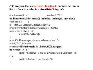 /* C program that use recursivefunction to perform the Linear
Search for a Key value in a given listof integers*/
#include<stdio.h> #define SIZE 5
int linearSearch(intarray[], int index, int length, int value);
void main() {
int list[SIZE],element,i,target,index=0;
printf("nnEnter%d integer elements: ",SIZE);
for(i = 0; i < SIZE; i++) {
scanf("%d",&list[i]);
}
printf("nEntertarget element to be searched: ");
scanf("%d",&target);
element = linearSearch(list,index,SIZE,target);
if( element != -1 )
printf("nElement is found at %d location",element+1);
else
printf("Element is not found...");
}
 