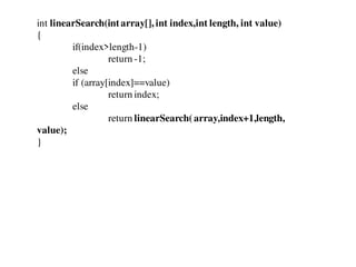 int linearSearch(intarray[], int index,int length, int value)
{
if(index>length-1)
return -1;
else
if (array[index]==value)
return index;
else
return linearSearch(array,index+1,length,
value);
}
 