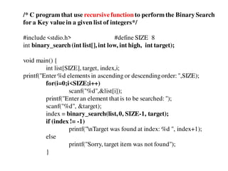 /* C program that use recursivefunction to perform the Binary Search
for a Key valuein a given list of integers*/
#include<stdio.h> #define SIZE 8
int binary_search(int list[], int low, int high, int target);
void main() {
int list[SIZE], target, index,i;
printf("Enter%d elements in ascending or descendingorder: ",SIZE);
for(i=0;i<SIZE;i++)
scanf("%d",&list[i]);
printf("Enteran element that is to be searched: ");
scanf("%d", &target);
index = binary_search(list,0, SIZE-1, target);
if (index != -1)
printf("nTarget was found at index: %d ", index+1);
else
printf("Sorry, target item was not found");
}
 