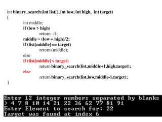 int binary_search(int list[], int low, int high, int target)
{
int middle;
if (low > high)
return -1;
middle = (low + high)/2;
if (list[middle]== target)
return (middle);
else
if (list[middle]< target)
return binary_search(list,middle+1,high,target);
else
return binary_search(list,low,middle-1,target);
}
 