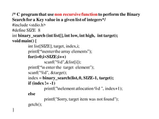 /* C program that use non recursivefunctionto perform the Binary
Search for a Key value in a given listof integers*/
#include<stdio.h>
#define SIZE 8
int binary_search(int list[], int low, int high, int target);
voidmain() {
int list[SIZE], target, index,i;
printf(“nenterthe array elements”);
for(i=0;i<SIZE;i++)
scanf("%d",&list[i]);
printf(“n enter the target element");
scanf("%d", &target);
index = binary_search(list,0, SIZE-1, target);
if (index != -1)
printf("nelement atlocation%d ", index+1);
else
printf("Sorry, target item was not found");
getch();
}
 