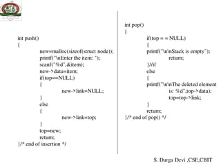 int push()
{
new=malloc(sizeof(struct node));
printf("nEnter the item: ");
scanf("%d",&item);
new->data=item;
if(top==NULL)
{
new->link=NULL;
}
else
{
new->link=top;
}
top=new;
return;
}/* end of insertion */
int pop()
{
if(top = = NULL)
{
printf("nnStack is empty");
return;
}//if
else
{
printf("nnThe deleted element
is: %d",top->data);
top=top->link;
}
return;
}/* end of pop() */
S. Durga Devi ,CSE,CBIT
 