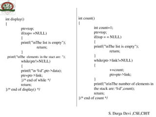 int display()
{
ptr=top;
if(top= =NULL)
{
printf("nThe list is empty");
return;
}
printf("nThe elements in the stact are: ");
while(ptr!=NULL)
{
printf("n %d",ptr->data);
ptr=ptr->link;
}/* end of while */
return;
}/* end of display() */
int count()
{
int count=1;
ptr=top;
if(top = = NULL)
{
printf("nThe list is empty");
return;
}
while(ptr->link!=NULL)
{
++count;
ptr=ptr->link;
}
printf("nnThe number of elements in
the stack are: %d",count);
return;
}/* end of count */
S. Durga Devi ,CSE,CBIT
 