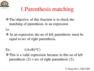 1.Parenthesis matching
The objective of this function is to check the
matching of parenthesis in an expression
i.e
 In an expression the no of left parenthesis must be
equal to no: of right parenthesis.
Ex: ((A+B)*C)
This is a valid expression because in this no of left
parenthesis (2) = no: of right parenthesis (2).
S. Durga Devi ,CSE,CBIT
 