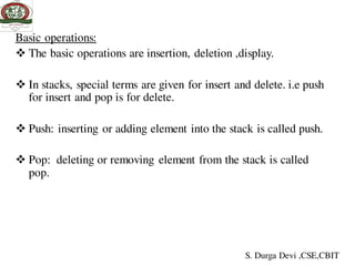 Basic operations:
 The basic operations are insertion, deletion ,display.
 In stacks, special terms are given for insert and delete. i.e push
for insert and pop is for delete.
 Push: inserting or adding element into the stack is called push.
 Pop: deleting or removing element from the stack is called
pop.
S. Durga Devi ,CSE,CBIT
 