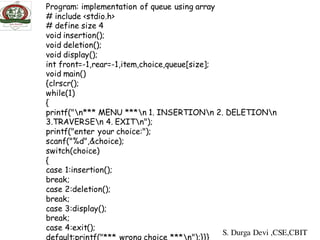 Program: implementation of queue using array
# include <stdio.h>
# define size 4
void insertion();
void deletion();
void display();
int front=-1,rear=-1,item,choice,queue[size];
void main()
{clrscr();
while(1)
{
printf("n*** MENU ***n 1. INSERTIONn 2. DELETIONn
3.TRAVERSEn 4. EXITn");
printf("enter your choice:");
scanf("%d",&choice);
switch(choice)
{
case 1:insertion();
break;
case 2:deletion();
break;
case 3:display();
break;
case 4:exit();
default:printf("*** wrong choice ***n");}}}
S. Durga Devi ,CSE,CBIT
 