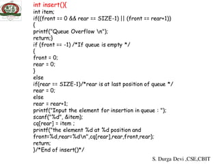 int insert(){
int item;
if((front == 0 && rear == SIZE-1) || (front == rear+1))
{
printf("Queue Overflow n");
return;}
if (front == -1) /*If queue is empty */
{
front = 0;
rear = 0;
}
else
if(rear == SIZE-1)/*rear is at last position of queue */
rear = 0;
else
rear = rear+1;
printf("Input the element for insertion in queue : ");
scanf("%d", &item);
cq[rear] = item ;
printf("the element %d at %d position and
front=%d,rear=%dn",cq[rear],rear,front,rear);
return;
}/*End of insert()*/
S. Durga Devi ,CSE,CBIT
 
