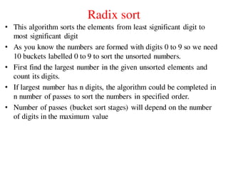 Radix sort
• This algorithm sorts the elements from least significant digit to
most significant digit
• As you know the numbers are formed with digits 0 to 9 so we need
10 buckets labelled 0 to 9 to sort the unsorted numbers.
• First find the largest number in the given unsorted elements and
count its digits.
• If largest number has n digits, the algorithm could be completed in
n number of passes to sort the numbers in specified order.
• Number of passes (bucket sort stages) will depend on the number
of digits in the maximum value
 