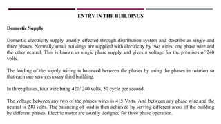 ENTRY IN THE BUILDINGS
Domestic Supply
Domestic electricity supply usually effected through distribution system and describe as single and
three phases. Normally small buildings are supplied with electricity by two wires, one phase wire and
the other neutral. This is known as single phase supply and gives a voltage for the premises of 240
volts.
The loading of the supply wiring is balanced between the phases by using the phases in rotation so
that each one services every third building.
In three phases, four wire bring 420/ 240 volts, 50 cycle per second.
The voltage between any two of the phases wires is 415 Volts. And between any phase wire and the
neutral is 240 volts. The balancing of load is then achieved by serving different areas of the building
by different phases. Electric motor are usually designed for three phase operation.
 