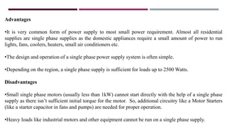 Advantages
•It is very common form of power supply to most small power requirement. Almost all residential
supplies are single phase supplies as the domestic appliances require a small amount of power to run
lights, fans, coolers, heaters, small air conditioners etc.
•The design and operation of a single phase power supply system is often simple.
•Depending on the region, a single phase supply is sufficient for loads up to 2500 Watts.
Disadvantages
•Small single phase motors (usually less than 1kW) cannot start directly with the help of a single phase
supply as there isn’t sufficient initial torque for the motor. So, additional circuitry like a Motor Starters
(like a starter capacitor in fans and pumps) are needed for proper operation.
•Heavy loads like industrial motors and other equipment cannot be run on a single phase supply.
 