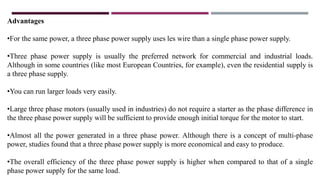 Advantages
•For the same power, a three phase power supply uses les wire than a single phase power supply.
•Three phase power supply is usually the preferred network for commercial and industrial loads.
Although in some countries (like most European Countries, for example), even the residential supply is
a three phase supply.
•You can run larger loads very easily.
•Large three phase motors (usually used in industries) do not require a starter as the phase difference in
the three phase power supply will be sufficient to provide enough initial torque for the motor to start.
•Almost all the power generated in a three phase power. Although there is a concept of multi-phase
power, studies found that a three phase power supply is more economical and easy to produce.
•The overall efficiency of the three phase power supply is higher when compared to that of a single
phase power supply for the same load.
 