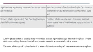 A three-phase system is usually more economical than an equivalent single-phase or two-phase system
at the same voltage because it uses less conductor material to transmit electrical power.
The main advantage of 3 phase is that it is more efficient for running AC motors than one or two phase.
 
