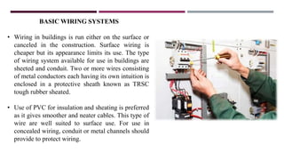 BASIC WIRING SYSTEMS
• Wiring in buildings is run either on the surface or
canceled in the construction. Surface wiring is
cheaper but its appearance limits its use. The type
of wiring system available for use in buildings are
sheeted and conduit. Two or more wires consisting
of metal conductors each having its own intuition is
enclosed in a protective sheath known as TRSC
tough rubber sheated.
• Use of PVC for insulation and sheating is preferred
as it gives smoother and neater cables. This type of
wire are well suited to surface use. For use in
concealed wiring, conduit or metal channels should
provide to protect wiring.
 