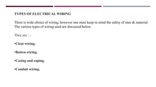 TYPES OF ELECTRICAL WIRING
There is wide choice of wiring; however one must keep in mind the safety of men & material.
The various types of wiring used are discussed below.
They are : -
•Cleat wiring.
•Batten wiring.
•Casing and caping.
•Conduit wiring.
 