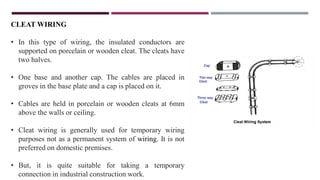 CLEAT WIRING
• In this type of wiring, the insulated conductors are
supported on porcelain or wooden cleat. The cleats have
two halves.
• One base and another cap. The cables are placed in
groves in the base plate and a cap is placed on it.
• Cables are held in porcelain or wooden cleats at 6mm
above the walls or ceiling.
• Cleat wiring is generally used for temporary wiring
purposes not as a permanent system of wiring. It is not
preferred on domestic premises.
• But, it is quite suitable for taking a temporary
connection in industrial construction work.
 