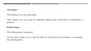 Advantages
•This fitting is very easy and cheap.
•This method was very good for temporary fitting where some kind of construction is
going on.
Disadvantages
•This fitting doesn’t look good.
•As the cable is kept out, so it has the effect of every kind of environment, a low-quality
wire spoils quickly.
 