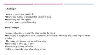 Advantages
•Wiring is simple and easy to do
•This wiring method is cheaper than another wiring
•This wiring also looks great.
•It is also easy to repair this wiring
Disadvantages
•We can not do this wiring in the open outside the house
•This wiring is not protected from the external environment because it has a great impact on the
weather.
•The heavy wire cannot be used in this wiring
•This wiring is up to 220 V only.
•Require more cables and wires.
•Cable sag may take place after a long period.
 
