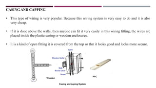 CASING AND CAPPING
• This type of wiring is very popular. Because this wiring system is very easy to do and it is also
very cheap.
• If it is done above the walls, then anyone can fit it very easily in this wiring fitting, the wires are
placed inside the plastic casing or wooden enclosures.
• It is a kind of open fitting it is covered from the top so that it looks good and looks more secure.
 