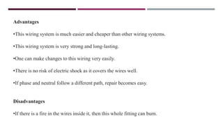 Advantages
•This wiring system is much easier and cheaper than other wiring systems.
•This wiring system is very strong and long-lasting.
•One can make changes to this wiring very easily.
•There is no risk of electric shock as it covers the wires well.
•If phase and neutral follow a different path, repair becomes easy.
Disadvantages
•If there is a fire in the wires inside it, then this whole fitting can burn.
 