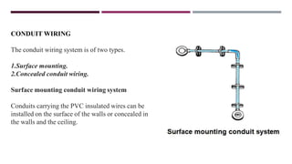 CONDUIT WIRING
The conduit wiring system is of two types.
1.Surface mounting.
2.Concealed conduit wiring.
Surface mounting conduit wiring system
Conduits carrying the PVC insulated wires can be
installed on the surface of the walls or concealed in
the walls and the ceiling.
 
