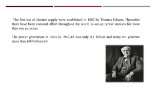 The first use of electric supply were established in 1882 by Thomas Edison, Thereafter
there have been constant effort throughout the world to set-up power stations for more
than one purposes.
The power generation in India in 1947-48 was only 4.1 billion and today we generate
more than 600 billion kw
 