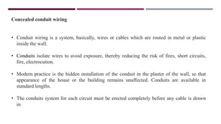 Concealed conduit wiring
• Conduit wiring is a system, basically, wires or cables which are routed in metal or plastic
inside the wall.
• Conduits isolate wires to avoid exposure, thereby reducing the risk of fires, short circuits,
fire, electrocution.
• Modern practice is the hidden installation of the conduit in the plaster of the wall, so that
appearance of the house or the building remains unaffected. Conduits are available in
standard lengths.
• The conduits system for each circuit must be erected completely before any cable is drawn
in.
 