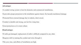 Advantages
•A conduit wiring system is best for domestic and commercial installations.
•It provides proper protection to the installation against shock, fire hazards mechanical damage.
•Protected from external damage due to rodents, short circuit.
•Conduit is durable and strong, can last for a long time.
•Great protection as it is more robust.
Disadvantages
•If cable got damaged. replacement of cable is difficult compared to any other.
•Requires skill in running the conduit and wires through it.
•The cost, time, and efforts of installation are high.
 