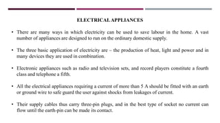 ELECTRICALAPPLIANCES
• There are many ways in which electricity can be used to save labour in the home. A vast
number of appliances are designed to run on the ordinary domestic supply.
• The three basic application of electricity are – the production of heat, light and power and in
many devices they are used in combination.
• Electronic appliances such as radio and television sets, and record players constitute a fourth
class and telephone a fifth.
• All the electrical appliances requiring a current of more than 5 A should be fitted with an earth
or ground wire to safe guard the user against shocks from leakages of current.
• Their supply cables thus carry three-pin plugs, and in the best type of socket no current can
flow until the earth-pin can be made its contact.
 