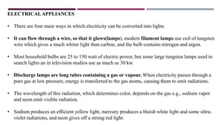 ELECTRICALAPPLIANCES
• There are four main ways in which electricity can be converted into lights
• It can flow through a wire, so that it glows(lamps), modern filament lamps use coil of tungsten
wire which gives a much whiter light than carbon, and the bulb contains nitrogen and argon.
• Most household bulbs are 25 to 150 watt of electric power, but some large tungsten lamps used in
search lights an in television studios use as much as 30 kw.
• Discharge lamps are long tubes containing a gas or vapour. When electricity passes through a
pure gas at low pressure, energy is transferred to the gas atoms, causing them to emit radiations.
• The wavelength of this radiation, which determines color, depends on the gas e.g., sodium vapor
and neon emit visible radiation.
• Sodium produces an efficient yellow light, mercury produces a bluish white light and some ultra-
violet radiations, and neon gives off a strong red light.
 