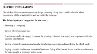 ELECTRIC INSTALLATIONS
Electric Installations require necessary design, planning taking into consideration the whole
requirement of the activities to be carried out in the building.
The following steps are suggested for the same..
• Planning & Designing
• Layout of working drawings
• Application to electric supply company for granting estimated low supply and requirement of sub-
stations/ transformers
• Laying conduit for underground supply lines before concreting and completing the plinth work.
• Laying conduits in slabs and beam reinforcement, fixing of fan hooks/ boxes in slabs reinforcement
for main supply to consumer units/ rooms
 