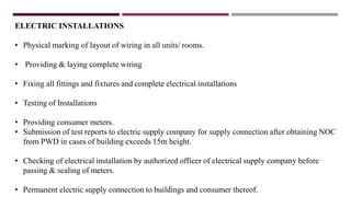 ELECTRIC INSTALLATIONS
• Physical marking of layout of wiring in all units/ rooms.
• Providing & laying complete wiring
• Fixing all fittings and fixtures and complete electrical installations
• Testing of Installations
• Providing consumer meters.
• Submission of test reports to electric supply company for supply connection after obtaining NOC
from PWD in cases of building exceeds 15m height.
• Checking of electrical installation by authorized officer of electrical supply company before
passing & sealing of meters.
• Permanent electric supply connection to buildings and consumer thereof.
 