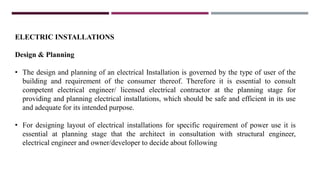 ELECTRIC INSTALLATIONS
Design & Planning
• The design and planning of an electrical Installation is governed by the type of user of the
building and requirement of the consumer thereof. Therefore it is essential to consult
competent electrical engineer/ licensed electrical contractor at the planning stage for
providing and planning electrical installations, which should be safe and efficient in its use
and adequate for its intended purpose.
• For designing layout of electrical installations for specific requirement of power use it is
essential at planning stage that the architect in consultation with structural engineer,
electrical engineer and owner/developer to decide about following
 