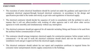 EXECUTION
• The execution of entire electrical Installation should be carried out under the guidance and supervision of
competent electrical engineer/through licensed electrical contractor; in accordance to the design and
specification provided in the tender and strictly as per rules and regulations of electrical supply.
• The electrical contractor should decide his sequence of work in consultation with the architect in such a
manner that it will not affect/conflict with working of other agencies and it will allow other service
agencies to work smoothly and simultaneously without any interruption.
• The electrical contractor should get approval for all materials including fitting and fixtures to be used from
the architect before commencement of work.
• The contractor should arrange temporary electrical supply for construction purpose; before proper work is
commenced. • At the end of work the electrical contractor should check and test the entire electrical
installation work and get it approved from the electrical supply company.
• The electrical contractor should submit his test report and completion certificate in required forms for
consumer meter and permanent electric supply connections to the buildings.
 