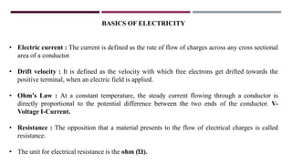 BASICS OF ELECTRICITY
• Electric current : The current is defined as the rate of flow of charges across any cross sectional
area of a conductor.
• Drift velocity : It is defined as the velocity with which free electrons get drifted towards the
positive terminal, when an electric field is applied.
• Ohm’s Law : At a constant temperature, the steady current flowing through a conductor is
directly proportional to the potential difference between the two ends of the conductor. V-
Voltage I-Current.
• Resistance : The opposition that a material presents to the flow of electrical charges is called
resistance.
• The unit for electrical resistance is the ohm (Ώ).
 