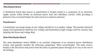 Distribution Board
A distribution board (also known as panel-board or breaker panel) is a component of an electricity
supply system which divides an electrical power feed into subsidiary circuits, while providing a
protective fuse or circuit breaker for each circuit in a common enclosure
Transformers
A transformer can accept energy at one voltage and deliver it at another voltage. This permits electrical
energy to be generated at relatively low voltages and transmitted at high voltages and low currents, thus
reducing line losses and voltage drop
Main Distribution Board
The main distribution board (MDB) is an essential component of an electrical power distribution
system, and typically includes the following components: Main circuit-breaker. The main circuit-
breaker is the first device that power from the utility or generator passes through on its way to the rest of
the building.
 