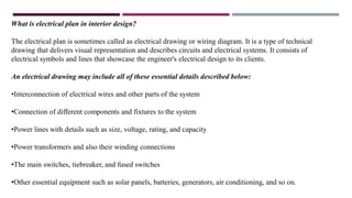 What is electrical plan in interior design?
The electrical plan is sometimes called as electrical drawing or wiring diagram. It is a type of technical
drawing that delivers visual representation and describes circuits and electrical systems. It consists of
electrical symbols and lines that showcase the engineer's electrical design to its clients.
An electrical drawing may include all of these essential details described below:
•Interconnection of electrical wires and other parts of the system
•Connection of different components and fixtures to the system
•Power lines with details such as size, voltage, rating, and capacity
•Power transformers and also their winding connections
•The main switches, tiebreaker, and fused switches
•Other essential equipment such as solar panels, batteries, generators, air conditioning, and so on.
 