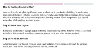 How to Draft an Electrical Plan?
An excellent electric plan significantly adds aesthetics and comfort in a building. Your drawing
must include types of fixtures, locations, cables, switches, and hardwired appliances. However, an
electrical plan may look scary and complicated, but they are not. These are pointers you should
remember while drafting an electric plan.
Step 1: Know Your Layout
Either use a software or a graph paper and make a scale drawing of the different rooms. Make sure
to include features such as cabinets, counters, stoves, beds, and other various symbols.
Step 2: Plan it in Advance
After finalizing your layout, focus on your electrical plan. The wirings go through the ceilings,
walls, and floor before they are plastered, laid out, and fixed.
 