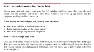 Step 3: Use Interior Layout as Your Starting Point
Around your exits and entries, place your fan, AC switches, and light. Now, place your electrical
outlets near the counters and tables. Then, decide where to put your big appliances like TV,
computer, washing machine, printer, etc.
When making an electrical plan, ask yourself some questions:
 Do I place switches at a convenient location?
 Is the electrical load on all the circuit alright?
 Do I place enough easy-to-reach receptacles?
Step 4: Walk Through Your Plan
Once you are finished with your layout, print it out, and walk through your home while holding it.
Since there are no walls and electricity, the arrangement can be easily changed; therefore, imagine
that you are turning on and plugging in appliances. This will enable you to put switches and outlets
in the best places.
 