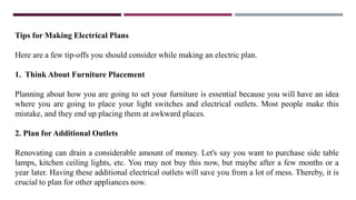 Tips for Making Electrical Plans
Here are a few tip-offs you should consider while making an electric plan.
1. Think About Furniture Placement
Planning about how you are going to set your furniture is essential because you will have an idea
where you are going to place your light switches and electrical outlets. Most people make this
mistake, and they end up placing them at awkward places.
2. Plan for Additional Outlets
Renovating can drain a considerable amount of money. Let's say you want to purchase side table
lamps, kitchen ceiling lights, etc. You may not buy this now, but maybe after a few months or a
year later. Having these additional electrical outlets will save you from a lot of mess. Thereby, it is
crucial to plan for other appliances now.
 