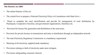 The Electric Act 2003
• The salient features of this act
• The central Govt to prepare a National Electricity Policy in Consultation with State Govt.+
• Thrust to complete the rural electrification and provide for management of rural distribution by
Panchayats, Cooperative Societies, non-government organizations, franchises etc.
• Provision for license free generation and distribution in the rural areas.
• Provision for private licenses in transmission and entry in distribution through an independent network.
• The state Electricity Regulatory Commission is a mandatory requirement.
• Metering of all electricity supplied made mandatory.
• Provisions relating to theft of electricity made more stringent.
• Provisions safeguarding consumer interests
 