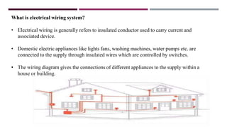 What is electrical wiring system?
• Electrical wiring is generally refers to insulated conductor used to carry current and
associated device.
• Domestic electric appliances like lights fans, washing machines, water pumps etc. are
connected to the supply through insulated wires which are controlled by switches.
• The wiring diagram gives the connections of different appliances to the supply within a
house or building.
 