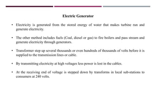 Electric Generator
• Electricity is generated from the stored energy of water that makes turbine run and
generate electricity.
• The other method includes fuels (Coal, diesel or gas) to fire boilers and pass stream and
generate electricity through generators.
• Transformer step up several thousands or even hundreds of thousands of volts before it is
supplied to the transmission lines or cable.
• By transmitting electricity at high voltages less power is lost in the cables.
• At the receiving end of voltage is stepped down by transforms in local sub-stations to
consumers at 240 volts.
 