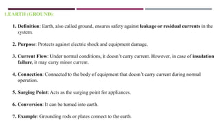 1.EARTH (GROUND):
1. Definition: Earth, also called ground, ensures safety against leakage or residual currents in the
system.
2. Purpose: Protects against electric shock and equipment damage.
3. Current Flow: Under normal conditions, it doesn’t carry current. However, in case of insulation
failure, it may carry minor current.
4. Connection: Connected to the body of equipment that doesn’t carry current during normal
operation.
5. Surging Point: Acts as the surging point for appliances.
6. Conversion: It can be turned into earth.
7. Example: Grounding rods or plates connect to the earth.
 