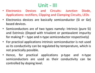 • Electronics Devices and Circuits: Junction Diode,
Applications: rectifiers, Clipping and Clamping Circuits, LEDs
• Electronics devices are basically semiconductor (Si or Ge)
based devices.
• Semiconductors are of two types namely: Intrinsic (pure Si)
and Extrinsic (Doped with trivalent or pentavalent impurity
for making P – type and n-type semiconductor respectively)
• For practical applications intrinsic semiconductor is not used
as its conductivity can be regulated by temperature, which is
not practically possible.
• Hence, for practical applications p-type and n-type
semiconductors are used as their conductivity can be
controlled by doping level.
Unit - III
 