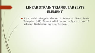 LINEAR STRAIN TRIANGULAR (LST)
ELEMENT
 A six noded triangular element is known as Linear Strain
Triangular (LST) Element which shown in figure. It has 12
unknown displacement degree of freedom.
 