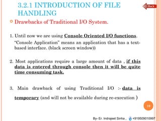By- Er. Indrajeet Sinha , +919509010997
3.2.1 INTRODUCTION OF FILE
HANDLING
 Drawbacks of Traditional I/O System.
1. Until now we are using Console Oriented I/O functions.
“Console Application” means an application that has a text-
based interface. (black screen window))
2. Most applications require a large amount of data , if this
data is entered through console then it will be quite
time consuming task.
3. Main drawback of using Traditional I/O :- data is
temporary (and will not be available during re-execution )
10
 