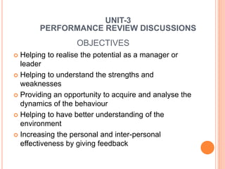 OBJECTIVES
 Helping to realise the potential as a manager or
leader
 Helping to understand the strengths and
weaknesses
 Providing an opportunity to acquire and analyse the
dynamics of the behaviour
 Helping to have better understanding of the
environment
 Increasing the personal and inter-personal
effectiveness by giving feedback
UNIT-3
PERFORMANCE REVIEW DISCUSSIONS
 