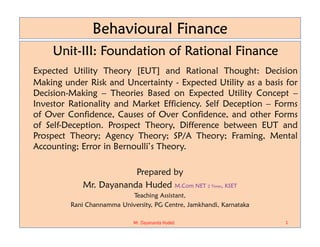 Behavioural Finance
Unit-III: Foundation of Rational Finance
Expected Utility Theory [EUT] and Rational Thought: Decision
Making under Risk and Uncertainty - Expected Utility as a basis for
Decision-Making – Theories Based on Expected Utility Concept –
Investor Rationality and Market Efficiency. Self Deception – Forms
of Over Confidence, Causes of Over Confidence, and other Forms
of Self-Deception. Prospect Theory, Difference between EUT and
of Self-Deception. Prospect Theory, Difference between EUT and
Prospect Theory; Agency Theory; SP/A Theory; Framing, Mental
Accounting; Error in Bernoulli’s Theory.
Prepared by
Mr. Dayananda Huded M.Com NET 2 Times, KSET
Teaching Assistant,
Rani Channamma University, PG Centre, Jamkhandi, Karnataka
1
Mr. Dayananda Huded
 