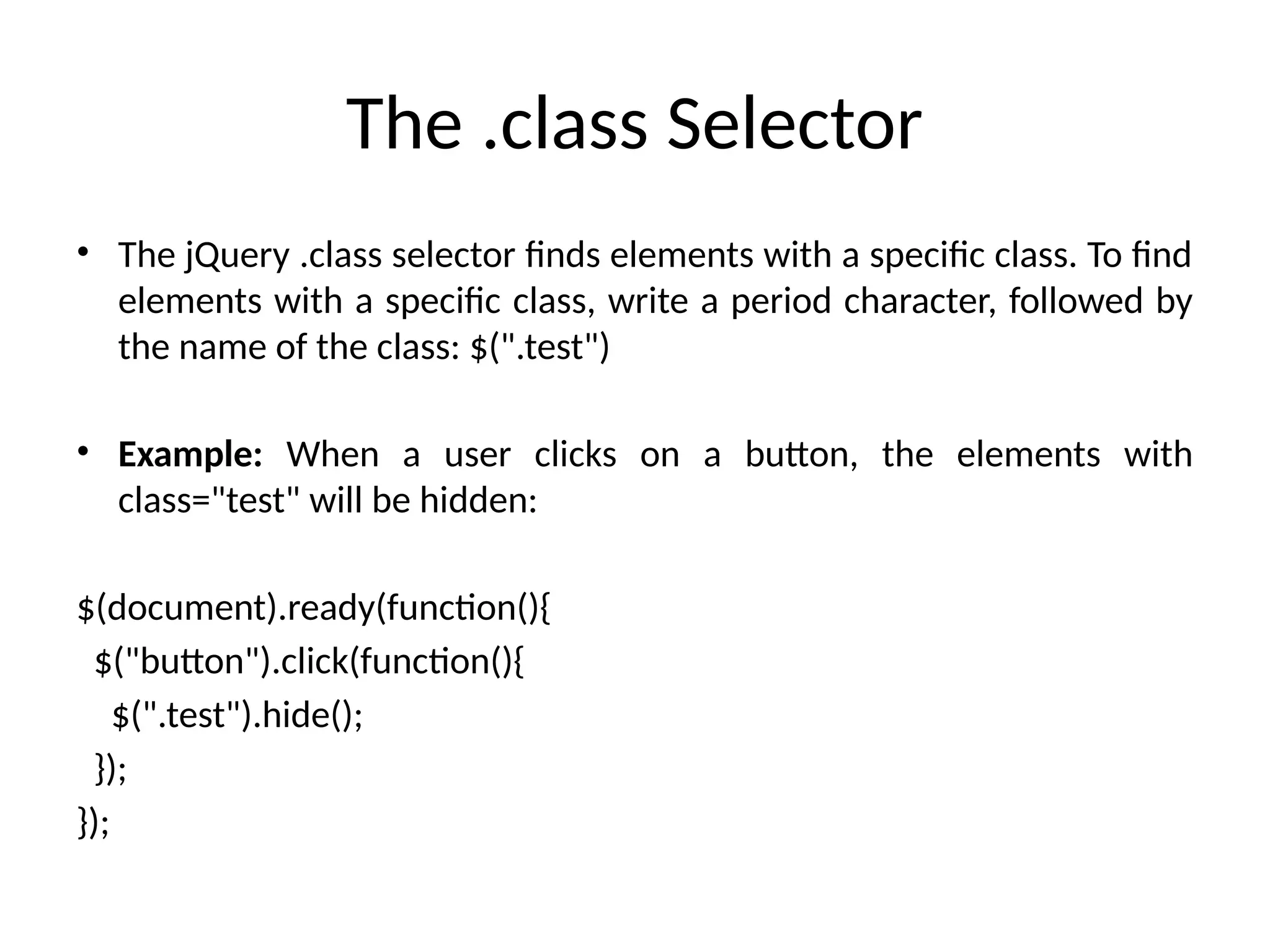 The .class Selector • The jQuery .class selector finds elements with a specific class. To find elements with a specific class, write a period character, followed by the name of the class: $(".test") • Example: When a user clicks on a button, the elements with class="test" will be hidden: $(document).ready(function(){ $("button").click(function(){ $(".test").hide(); }); }); 